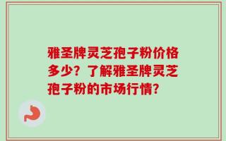 雅圣牌灵芝孢子粉价格多少？了解雅圣牌灵芝孢子粉的市场行情？