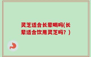 灵芝适合长辈喝吗(长辈适合饮用灵芝吗？)