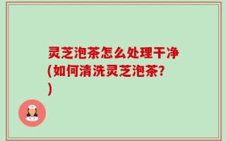 灵芝泡茶怎么处理干净(如何清洗灵芝泡茶？)