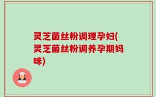 灵芝菌丝粉调理孕妇(灵芝菌丝粉调养孕期妈咪)