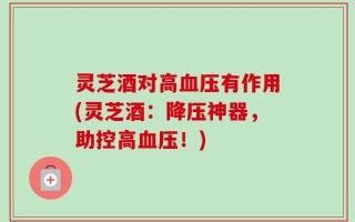灵芝酒对高血压有作用(灵芝酒：降压神器，助控高血压！)