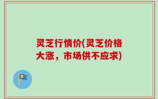灵芝行情价(灵芝价格大涨，市场供不应求)