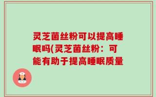 灵芝菌丝粉可以提高睡眠吗(灵芝菌丝粉：可能有助于提高睡眠质量