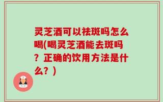 灵芝酒可以祛斑吗怎么喝(喝灵芝酒能去斑吗？正确的饮用方法是什么？)
