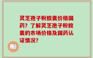 灵芝孢子粉胶囊价格国药？了解灵芝孢子粉胶囊的市场价格及国药认证情况？
