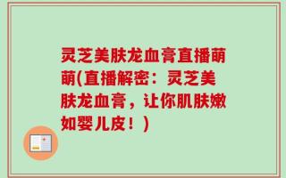 灵芝美肤龙血膏直播萌萌(直播解密：灵芝美肤龙血膏，让你肌肤嫩如婴儿皮！)