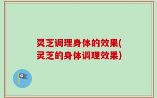 灵芝调理身体的效果(灵芝的身体调理效果)