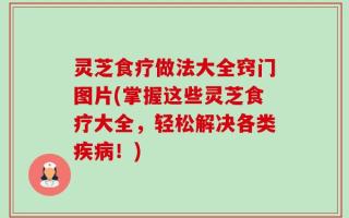 灵芝食疗做法大全窍门图片(掌握这些灵芝食疗大全，轻松解决各类疾病！)
