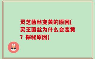 灵芝菌丝变黄的原因(灵芝菌丝为什么会变黄？探秘原因)