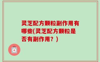 灵芝配方颗粒副作用有哪些(灵芝配方颗粒是否有副作用？)