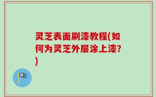 灵芝表面刷漆教程(如何为灵芝外层涂上漆？)