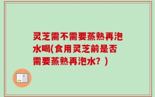 灵芝需不需要蒸熟再泡水喝(食用灵芝前是否需要蒸熟再泡水？)