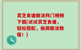灵芝食谱做法窍门视频下载(试试灵芝食谱，轻松搭配，极简做法教程！)