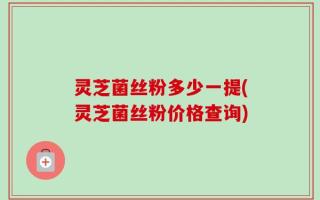 灵芝菌丝粉多少一提(灵芝菌丝粉价格查询)