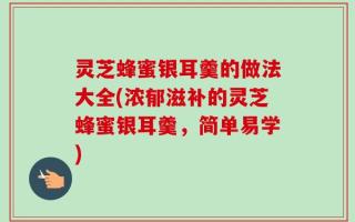 灵芝蜂蜜银耳羹的做法大全(浓郁滋补的灵芝蜂蜜银耳羹，简单易学)
