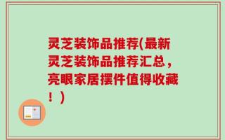 灵芝装饰品推荐(最新灵芝装饰品推荐汇总，亮眼家居摆件值得收藏！)