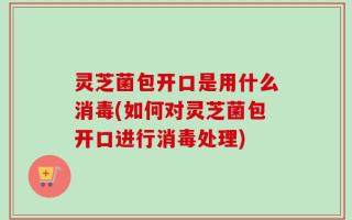 灵芝菌包开口是用什么消毒(如何对灵芝菌包开口进行消毒处理)