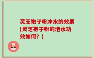 灵芝袍子粉冲水的效果(灵芝袍子粉的泡水功效如何？)