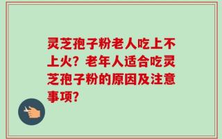 灵芝孢子粉老人吃上不上火？老年人适合吃灵芝孢子粉的原因及注意事项？