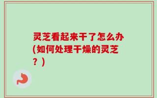 灵芝看起来干了怎么办(如何处理干燥的灵芝？)