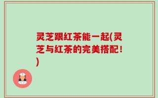灵芝跟红茶能一起(灵芝与红茶的完美搭配！)