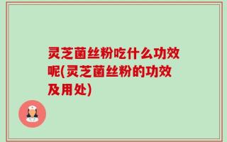 灵芝菌丝粉吃什么功效呢(灵芝菌丝粉的功效及用处)