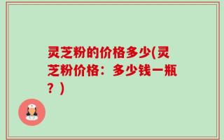 灵芝粉的价格多少(灵芝粉价格：多少钱一瓶？)