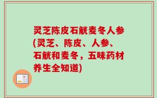 灵芝陈皮石觥麦冬人参(灵芝、陈皮、人参、石觥和麦冬，五味药材养生全知道)