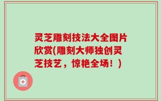 灵芝雕刻技法大全图片欣赏(雕刻大师独创灵芝技艺，惊艳全场！)
