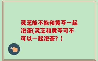 灵芝能不能和黄芩一起泡茶(灵芝和黄芩可不可以一起泡茶？)