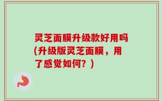 灵芝面膜升级款好用吗(升级版灵芝面膜，用了感觉如何？)