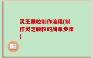 灵芝颗粒制作流程(制作灵芝颗粒的简单步骤)