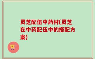 灵芝配伍中药材(灵芝在中药配伍中的搭配方案)