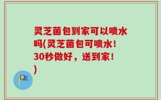 灵芝菌包到家可以喷水吗(灵芝菌包可喷水！30秒做好，送到家！)