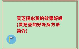 灵芝隔水蒸的效果好吗(灵芝蒸的好处及方法简介)