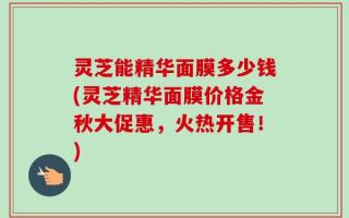灵芝能精华面膜多少钱(灵芝精华面膜价格金秋大促惠，火热开售！)