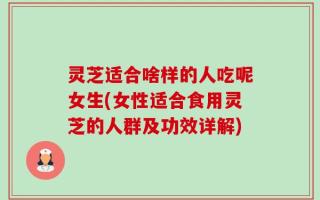 灵芝适合啥样的人吃呢女生(女性适合食用灵芝的人群及功效详解)