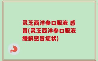 灵芝西洋参口服液 感冒(灵芝西洋参口服液缓解感冒症状)
