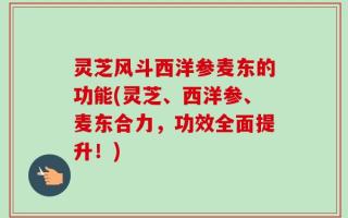 灵芝风斗西洋参麦东的功能(灵芝、西洋参、麦东合力，功效全面提升！)