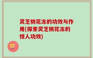 灵芝桃花冻的功效与作用(探索灵芝桃花冻的惊人功效)