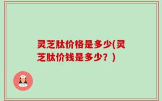 灵芝肽价格是多少(灵芝肽价钱是多少？)