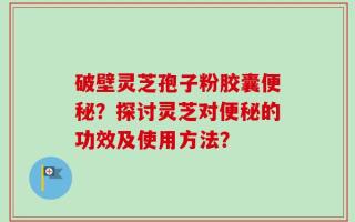 破壁灵芝孢子粉胶囊便秘？探讨灵芝对便秘的功效及使用方法？