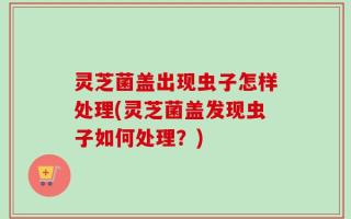 灵芝菌盖出现虫子怎样处理(灵芝菌盖发现虫子如何处理？)