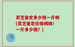 灵芝鉴定多少钱一斤啊(灵芝鉴定价格揭晓！一斤多少钱？)