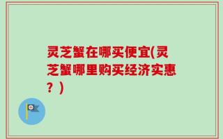 灵芝蟹在哪买便宜(灵芝蟹哪里购买经济实惠？)
