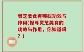 灵芝美食有哪些功效与作用(探寻灵芝美食的功效与作用，你知道吗？)