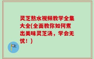 灵芝熬水视频教学全集大全(全面教你如何煮出美味灵芝汤，学会无忧！)