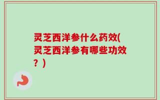 灵芝西洋参什么药效(灵芝西洋参有哪些功效？)