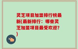 灵芝项目加盟排行榜最新(最新排行：哪些灵芝加盟项目最受欢迎？)