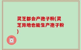 灵芝都会产孢子粉(灵芝异地也能生产孢子粉)